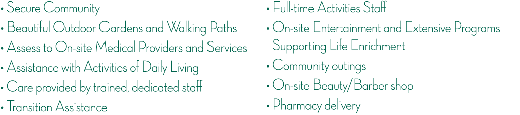    Secure Community    Beautiful Outdoor Gardens and Walking Paths    Assess to On-site Medical Providers and Service   