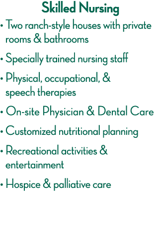 Skilled Nursing    Two ranch-style houses with private rooms & bathrooms    Specially trained nursing staff    Physic   